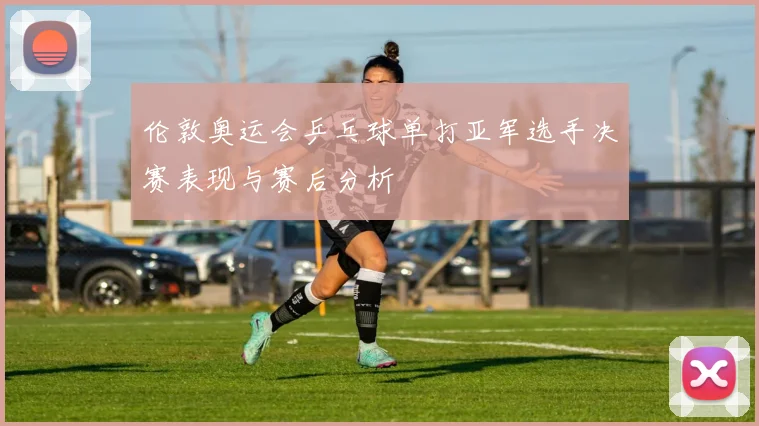 伦敦奥运会乒乓球单打亚军选手决赛表现与赛后分析