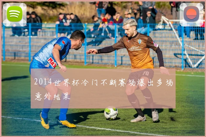 2014世界杯冷门不断赛场爆出多场意外结果