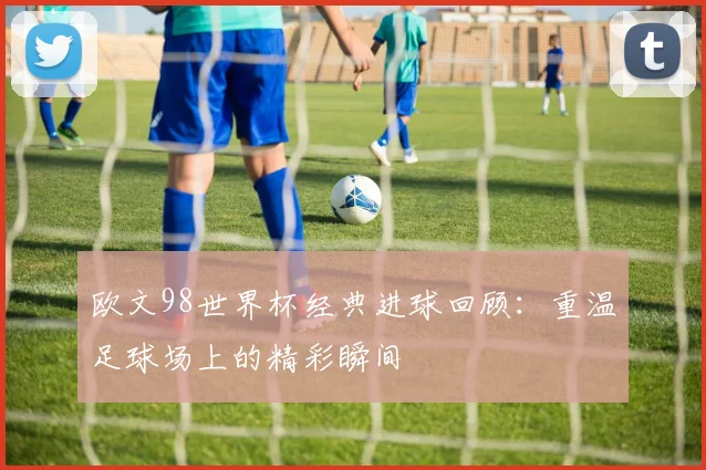 欧文98世界杯经典进球回顾:重温足球场上的精彩瞬间