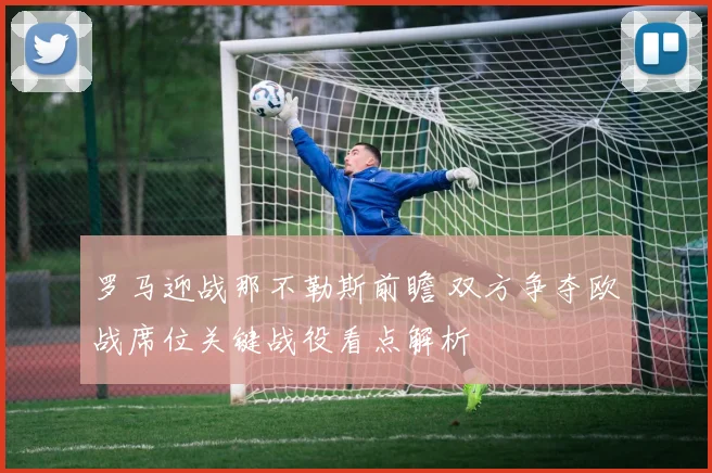 罗马迎战那不勒斯前瞻 双方争夺欧战席位关键战役看点解析