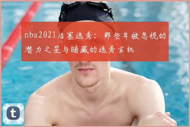 nba2021活塞选秀：那些年被忽视的潜力之星与暗藏的选秀玄机