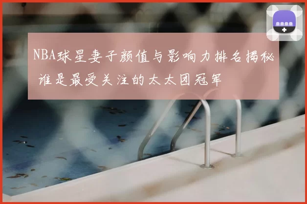 NBA球星妻子颜值与影响力排名揭秘 谁是最受关注的太太团冠军