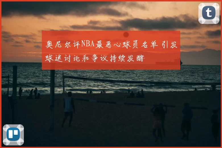 奥尼尔评NBA最恶心球员名单 引发球迷讨论和争议持续发酵