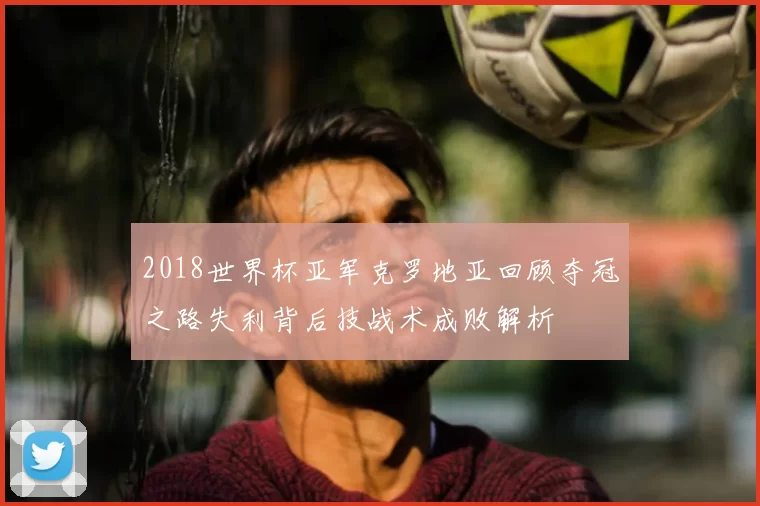 2018世界杯亚军克罗地亚回顾夺冠之路失利背后技战术成败解析