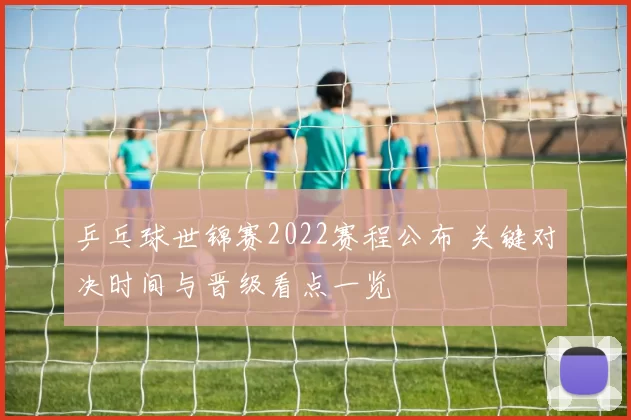 乒乓球世锦赛2022赛程公布 关键对决时间与晋级看点一览