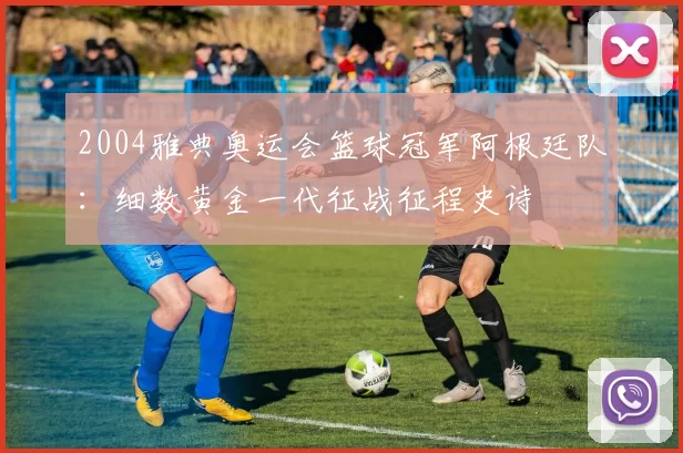 2004雅典奥运会篮球冠军阿根廷队:细数黄金一代征战征程史诗