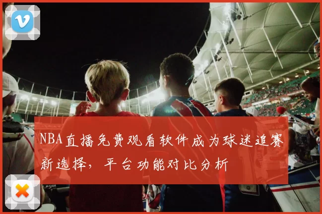 NBA直播免费观看软件成为球迷追赛新选择，平台功能对比分析