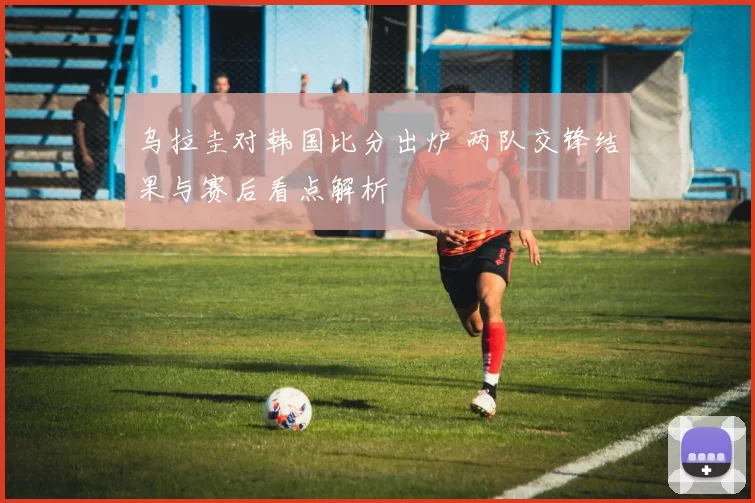 乌拉圭对韩国比分出炉 两队交锋结果与赛后看点解析