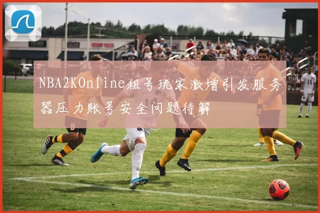 NBA2KOnline租号玩家激增引发服务器压力账号安全问题待解