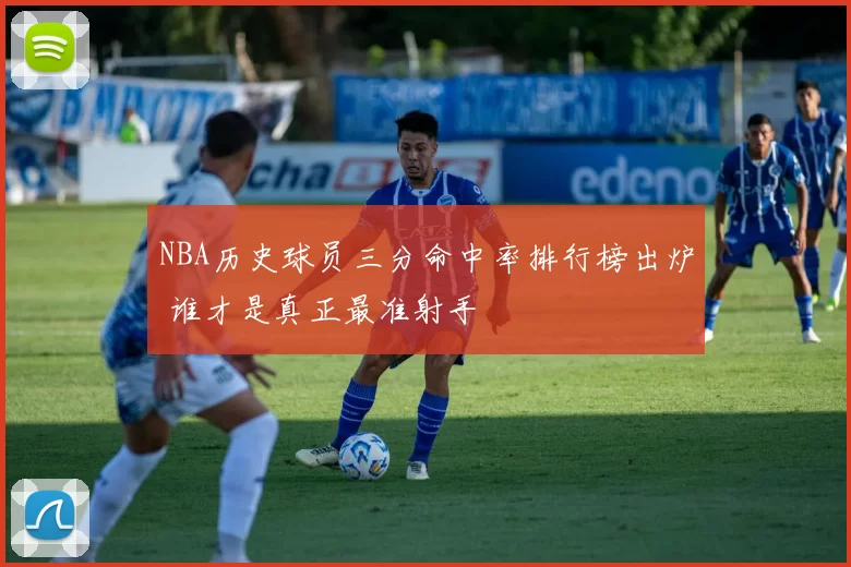 NBA历史球员三分命中率排行榜出炉 谁才是真正最准射手