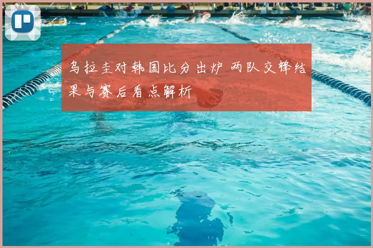 乌拉圭对韩国比分出炉 两队交锋结果与赛后看点解析