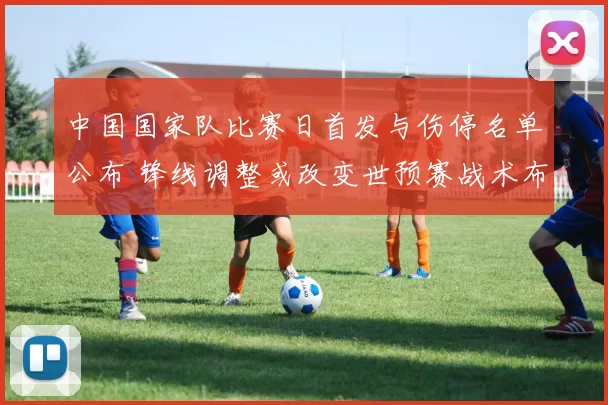 中国国家队比赛日首发与伤停名单公布 锋线调整或改变世预赛战术布置