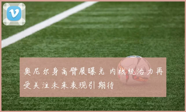 奥尼尔身高臂展曝光 内线统治力再受关注未来表现引期待