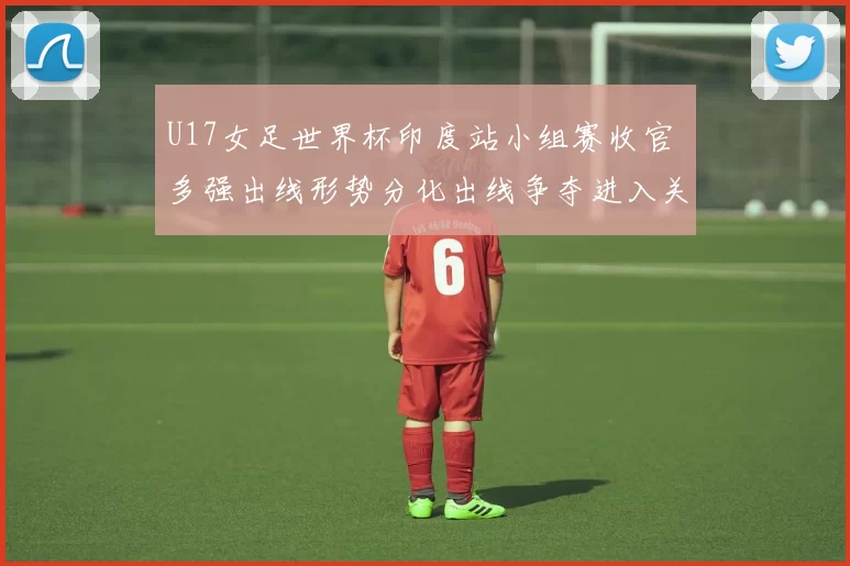 U17女足世界杯印度站小组赛收官 多强出线形势分化出线争夺进入关键期