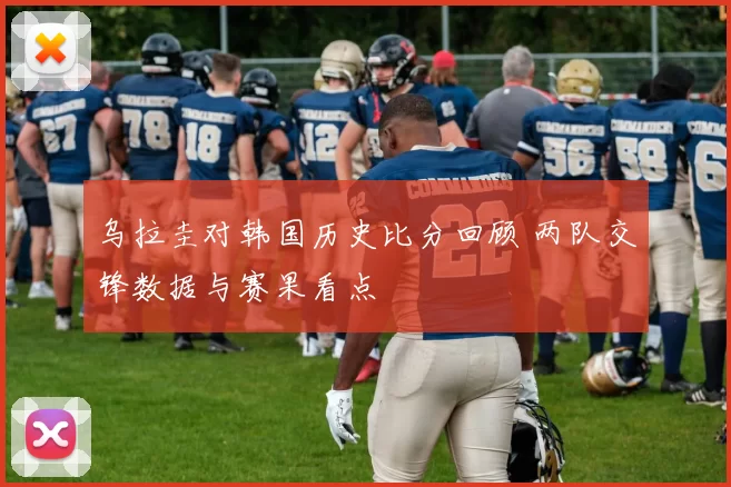 乌拉圭对韩国历史比分回顾 两队交锋数据与赛果看点