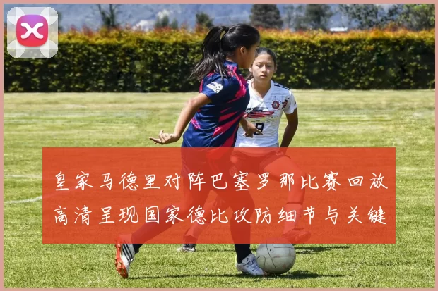 皇家马德里对阵巴塞罗那比赛回放高清呈现国家德比攻防细节与关键进球