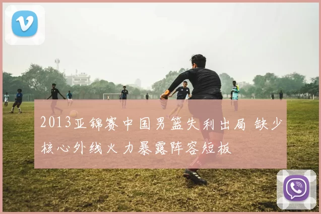 2013亚锦赛中国男篮失利出局 缺少核心外线火力暴露阵容短板