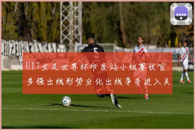 U17女足世界杯印度站小组赛收官 多强出线形势分化出线争夺进入关键期