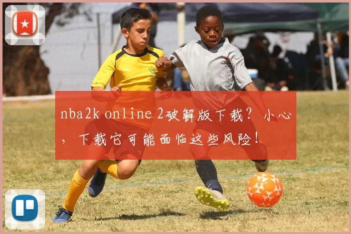nba2k online 2破解版下载?小心,下载它可能面临这些风险!