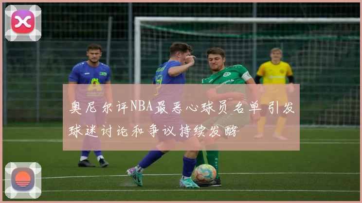 奥尼尔评NBA最恶心球员名单 引发球迷讨论和争议持续发酵
