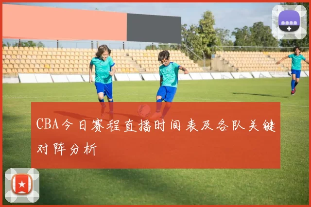 CBA今日赛程直播时间表及各队关键对阵分析