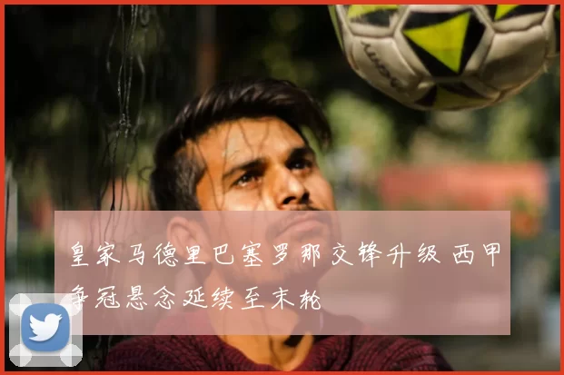 皇家马德里巴塞罗那交锋升级 西甲争冠悬念延续至末轮