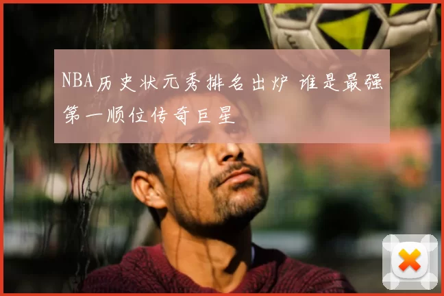 NBA历史状元秀排名出炉 谁是最强第一顺位传奇巨星