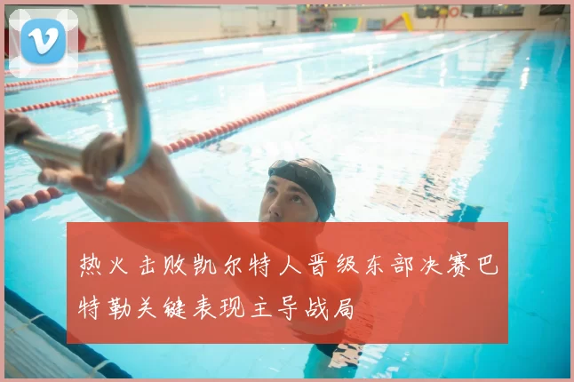 热火击败凯尔特人晋级东部决赛巴特勒关键表现主导战局