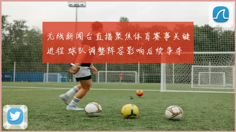 无线新闻台直播聚焦体育赛事关键进程 球队调整阵容影响后续争夺