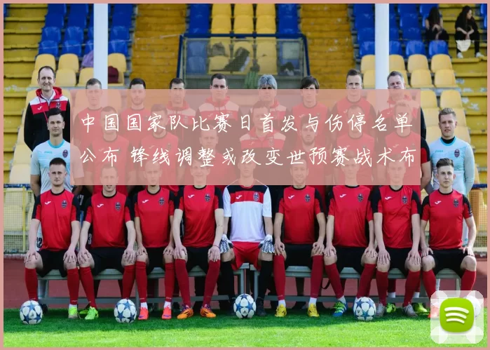 中国国家队比赛日首发与伤停名单公布 锋线调整或改变世预赛战术布置