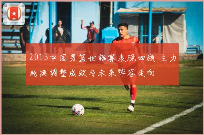 2013中国男篮世锦赛表现回顾 主力轮换调整成效与未来阵容走向