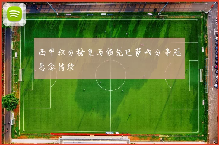西甲积分榜皇马领先巴萨两分争冠悬念持续