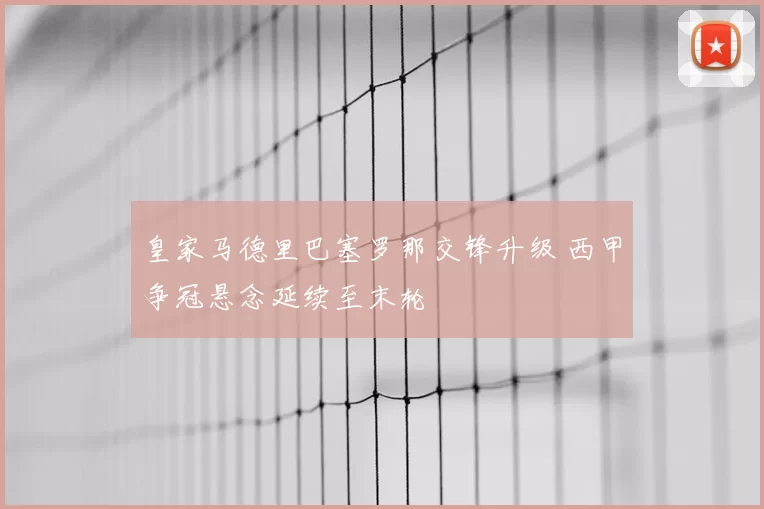 皇家马德里巴塞罗那交锋升级 西甲争冠悬念延续至末轮