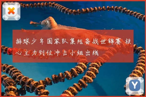 排球少年国家队集结备战世锦赛 核心主力到位冲击小组出线