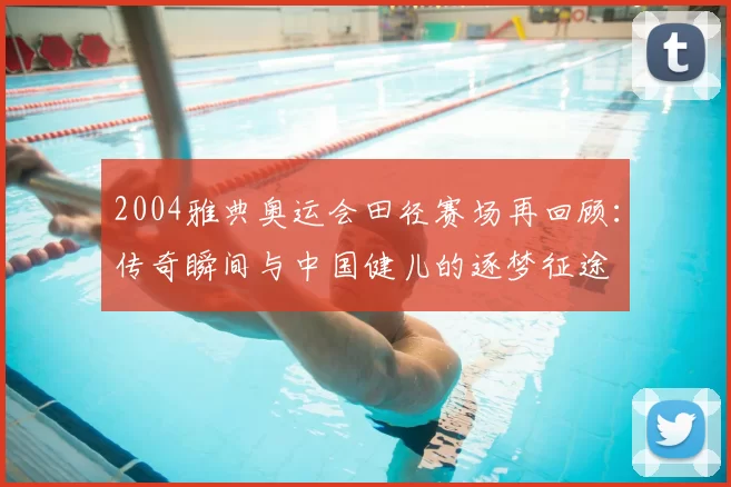 2004雅典奥运会田径赛场再回顾：传奇瞬间与中国健儿的逐梦征途