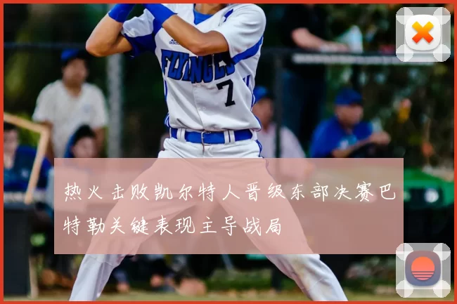 热火击败凯尔特人晋级东部决赛巴特勒关键表现主导战局