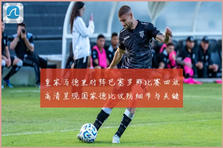 皇家马德里对阵巴塞罗那比赛回放高清呈现国家德比攻防细节与关键进球