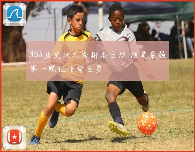 NBA历史状元秀排名出炉 谁是最强第一顺位传奇巨星