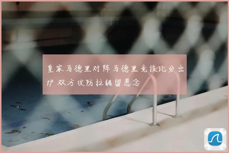 皇家马德里对阵马德里竞技比分出炉 双方攻防拉锯留悬念