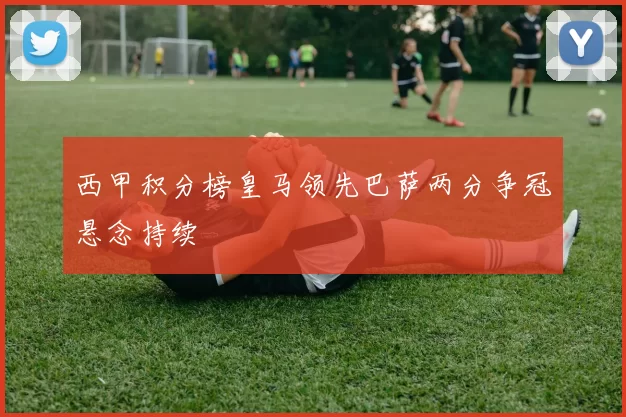 西甲积分榜皇马领先巴萨两分争冠悬念持续