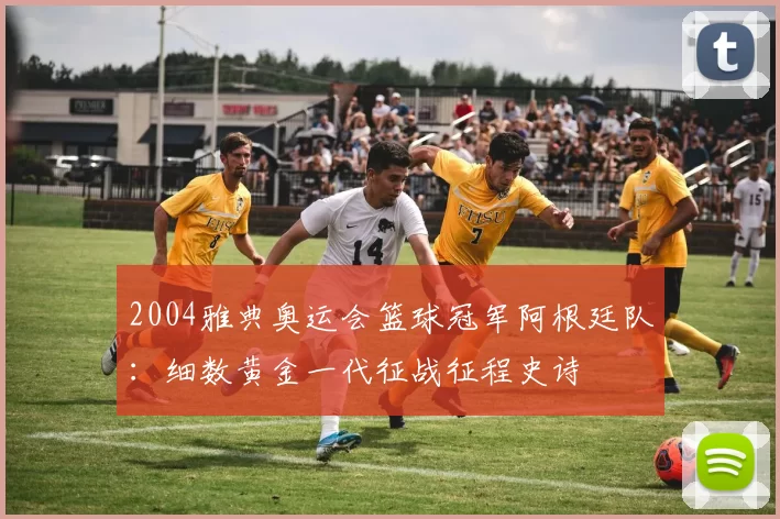 2004雅典奥运会篮球冠军阿根廷队:细数黄金一代征战征程史诗