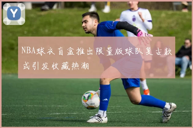 NBA球衣盲盒推出限量版球队复古款式引发收藏热潮
