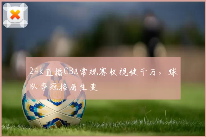 24k直播CBA常规赛收视破千万，球队争冠格局生变