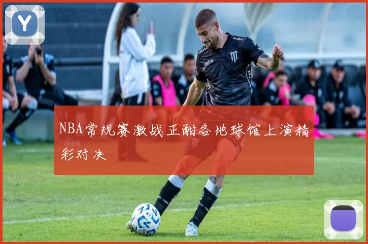 NBA常规赛激战正酣各地球馆上演精彩对决