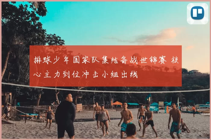 排球少年国家队集结备战世锦赛 核心主力到位冲击小组出线