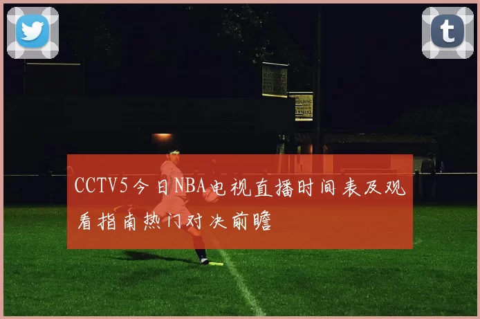 CCTV5今日NBA电视直播时间表及观看指南热门对决前瞻