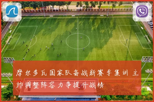 摩尔多瓦国家队备战新赛季集训 主帅调整阵容力争提升战绩