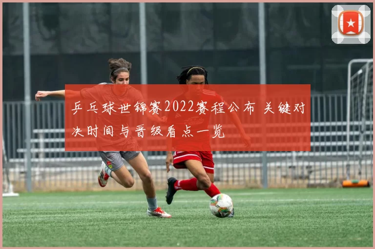 乒乓球世锦赛2022赛程公布 关键对决时间与晋级看点一览