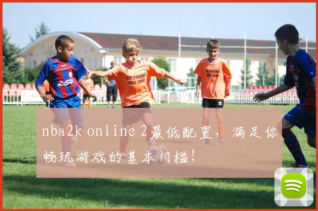 nba2k online 2最低配置，满足你畅玩游戏的基本门槛！