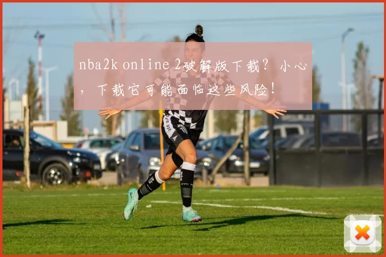 nba2k online 2破解版下载?小心,下载它可能面临这些风险!